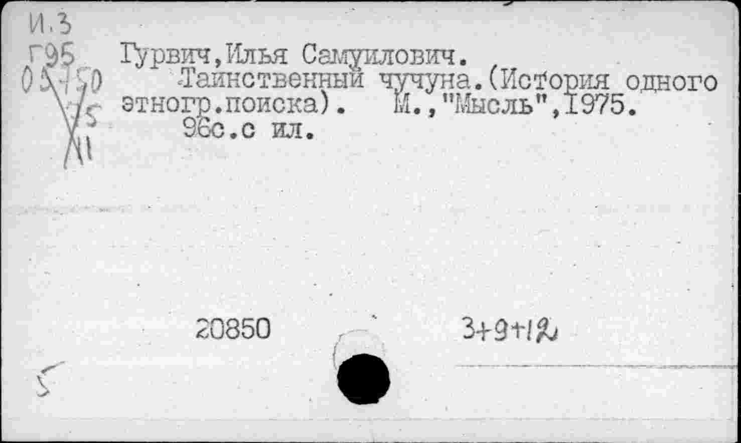 ﻿Гурвич,Илья Самуилович.
■Таинственный чучуна.(История одного этногр.поиска). И.,"Мысль",1975.
96с.с ил.
20850
